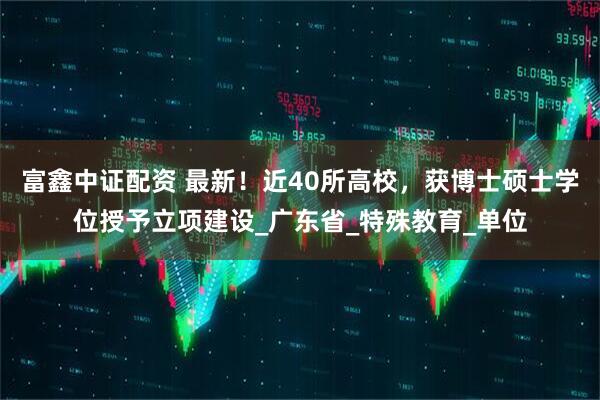富鑫中证配资 最新！近40所高校，获博士硕士学位授予立项建设_广东省_特殊教育_单位