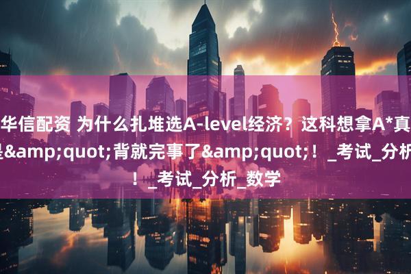 华信配资 为什么扎堆选A-level经济？这科想拿A*真的不是&quot;背就完事了&quot;！_考试_分析_数学