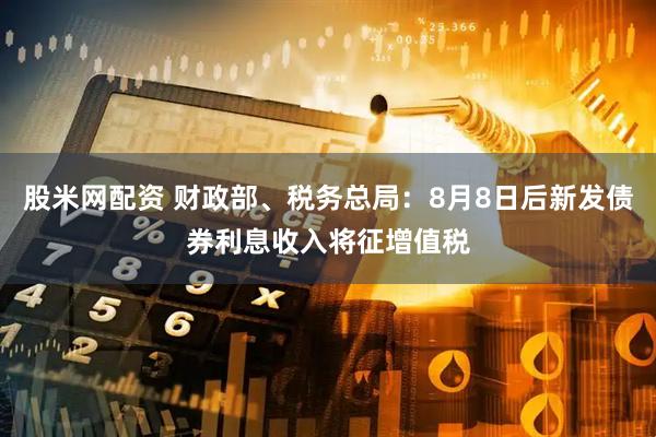 股米网配资 财政部、税务总局：8月8日后新发债券利息收入将征增值税