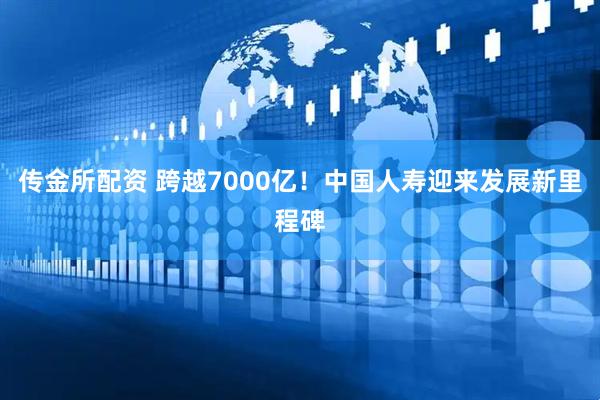 传金所配资 跨越7000亿！中国人寿迎来发展新里程碑