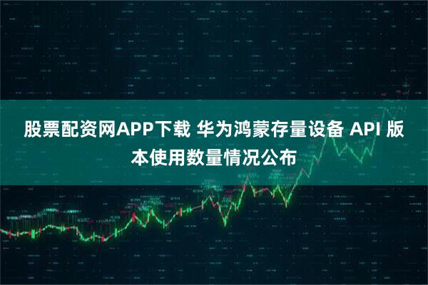 股票配资网APP下载 华为鸿蒙存量设备 API 版本使用数量情况公布