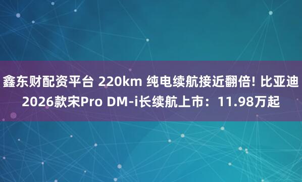 鑫东财配资平台 220km 纯电续航接近翻倍! 比亚迪2026款宋Pro DM-i长续航上市：11.98万起