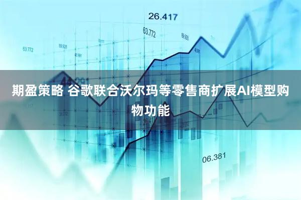 期盈策略 谷歌联合沃尔玛等零售商扩展AI模型购物功能