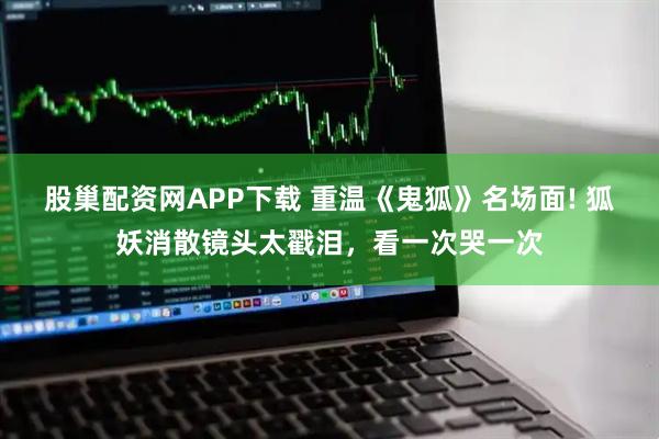 股巢配资网APP下载 重温《鬼狐》名场面! 狐妖消散镜头太戳泪，看一次哭一次