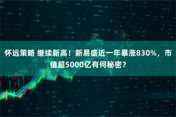 怀远策略 继续新高！新易盛近一年暴涨830%，市值超5000亿有何秘密？